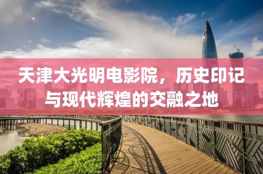 天津大光明電影院，歷史印記與現(xiàn)代輝煌的交融之地