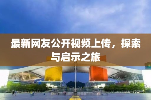 最新網(wǎng)友公開視頻上傳，探索與啟示之旅