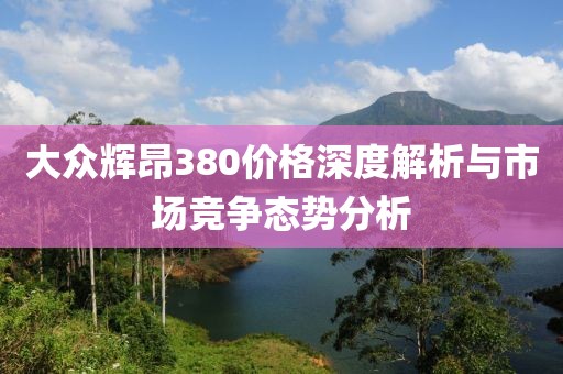 大眾輝昂380價格深度解析與市場競爭態(tài)勢分析