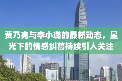 賈乃亮與李小璐的最新動態(tài)，星光下的情感糾葛持續(xù)引人關(guān)注