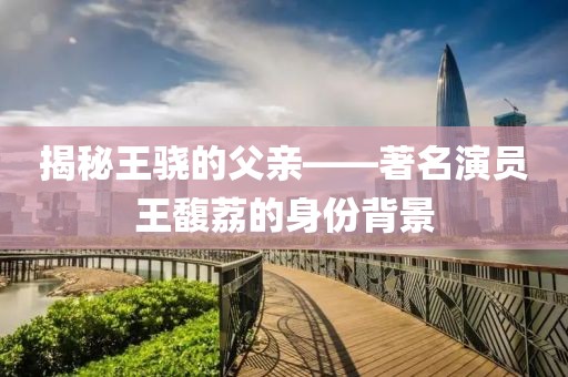 揭秘王驍?shù)母赣H——著名演員王馥荔的身份背景
