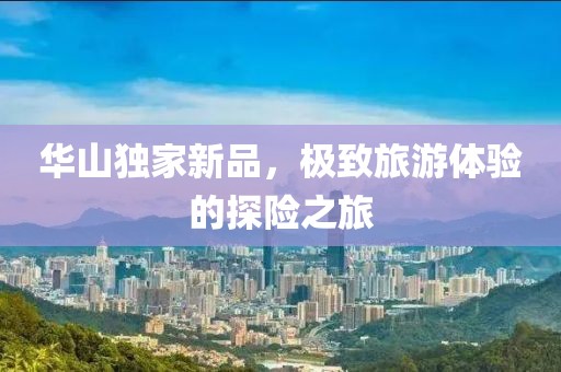 華山獨(dú)家新品，極致旅游體驗(yàn)的探險(xiǎn)之旅