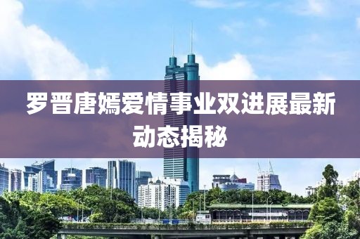 羅晉唐嫣愛(ài)情事業(yè)雙進(jìn)展最新動(dòng)態(tài)揭秘