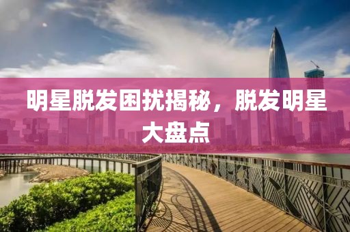 明星脫發(fā)困擾揭秘，脫發(fā)明星大盤(pán)點(diǎn)