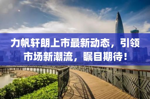 力帆軒朗上市最新動(dòng)態(tài)，引領(lǐng)市場(chǎng)新潮流，矚目期待！