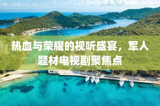 熱血與榮耀的視聽盛宴，軍人題材電視劇聚焦點