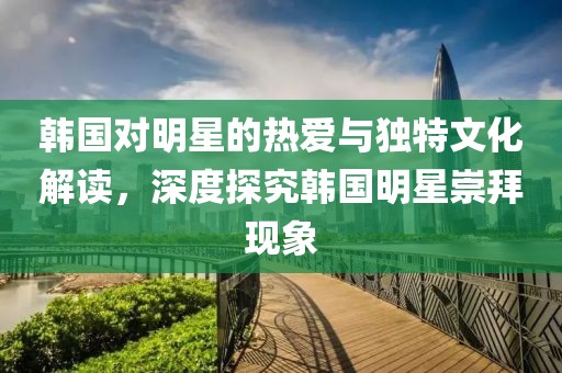 韓國對明星的熱愛與獨(dú)特文化解讀，深度探究韓國明星崇拜現(xiàn)象