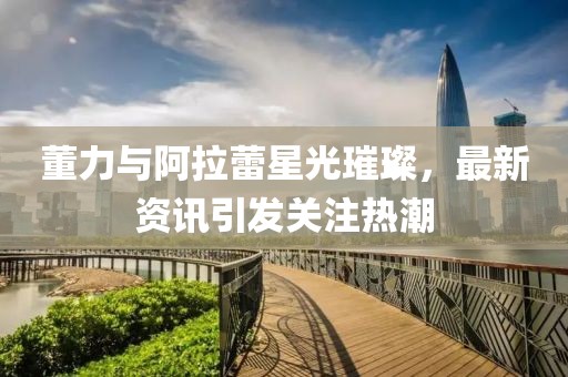 董力與阿拉蕾星光璀璨，最新資訊引發(fā)關(guān)注熱潮