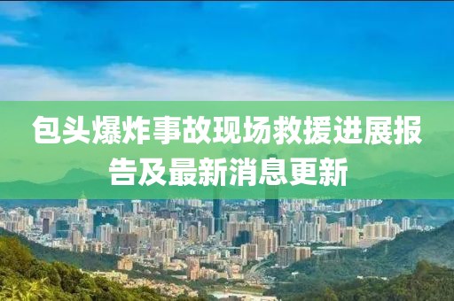 包頭爆炸事故現(xiàn)場(chǎng)救援進(jìn)展報(bào)告及最新消息更新