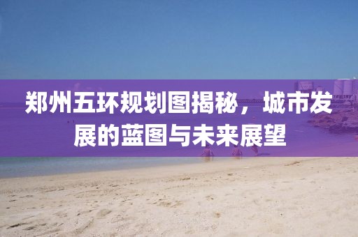 鄭州五環(huán)規(guī)劃圖揭秘，城市發(fā)展的藍圖與未來展望