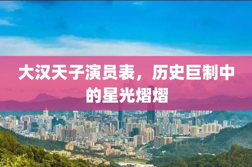 大漢天子演員表，歷史巨制中的星光熠熠
