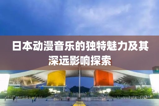 日本動漫音樂的獨特魅力及其深遠影響探索