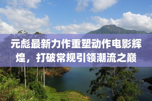 元彪最新力作重塑動(dòng)作電影輝煌，打破常規(guī)引領(lǐng)潮流之巔