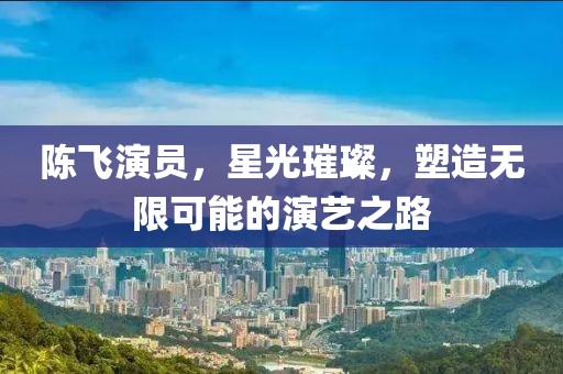 陳飛演員，星光璀璨，塑造無限可能的演藝之路
