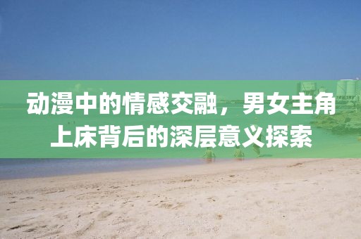 動(dòng)漫中的情感交融，男女主角上床背后的深層意義探索