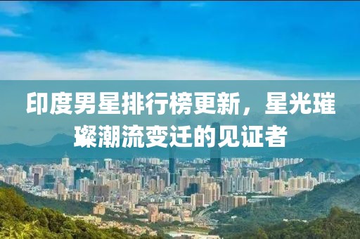 印度男星排行榜更新，星光璀璨潮流變遷的見證者