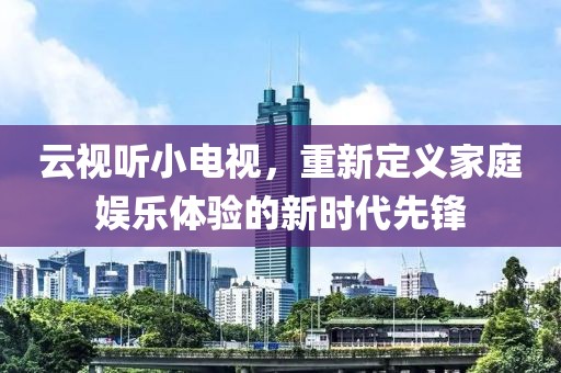 云視聽(tīng)小電視，重新定義家庭娛樂(lè)體驗(yàn)的新時(shí)代先鋒