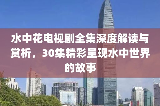 水中花電視劇全集深度解讀與賞析，30集精彩呈現(xiàn)水中世界的故事