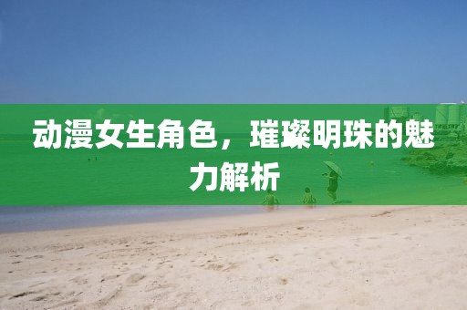 動漫女生角色，璀璨明珠的魅力解析
