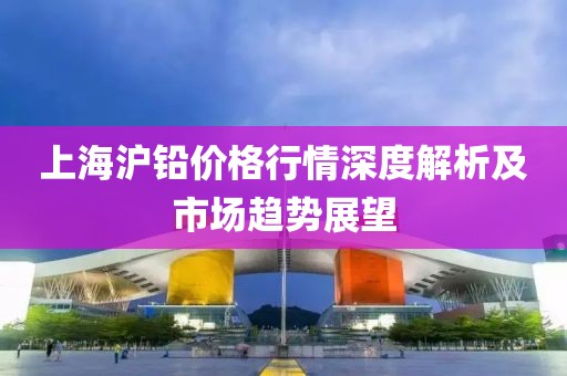 上海滬鉛價(jià)格行情深度解析及市場(chǎng)趨勢(shì)展望