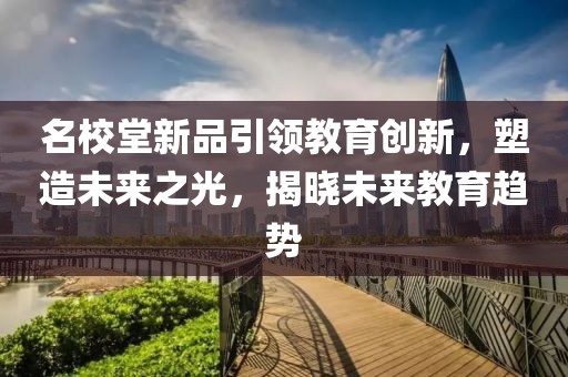 名校堂新品引領(lǐng)教育創(chuàng)新，塑造未來之光，揭曉未來教育趨勢