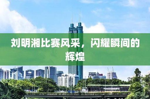劉明湘比賽風(fēng)采，閃耀瞬間的輝煌
