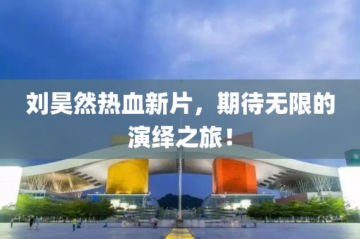 劉昊然熱血新片，期待無(wú)限的演繹之旅！
