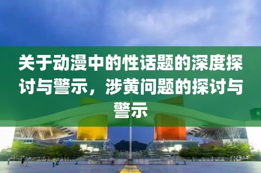 關(guān)于動漫中的性話題的深度探討與警示，涉黃問題的探討與警示