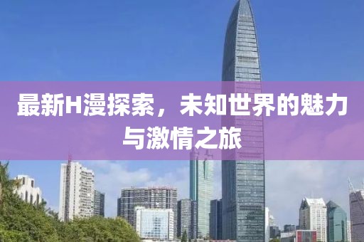 最新H漫探索，未知世界的魅力與激情之旅