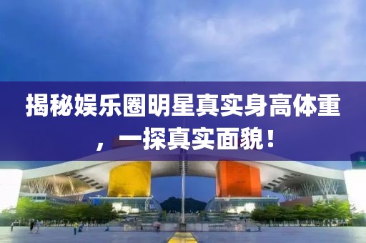 揭秘娛樂圈明星真實身高體重，一探真實面貌！