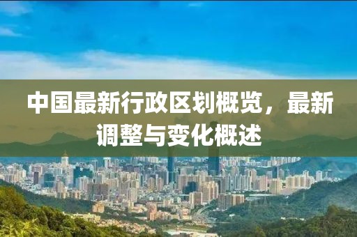 中國最新行政區(qū)劃概覽，最新調整與變化概述