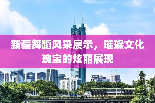 新疆舞蹈風(fēng)采展示，璀璨文化瑰寶的炫麗展現(xiàn)