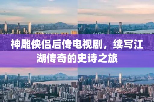 神雕俠侶后傳電視劇，續(xù)寫江湖傳奇的史詩之旅