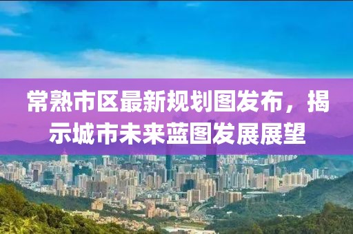 常熟市區(qū)最新規(guī)劃圖發(fā)布，揭示城市未來藍(lán)圖發(fā)展展望
