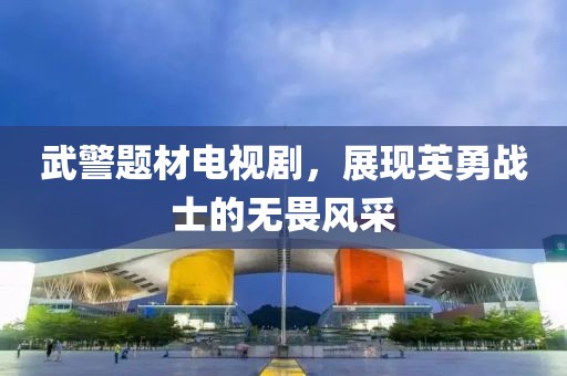 武警題材電視劇，展現(xiàn)英勇戰(zhàn)士的無畏風(fēng)采