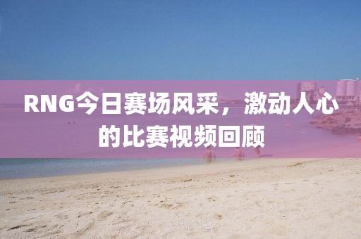 RNG今日賽場(chǎng)風(fēng)采，激動(dòng)人心的比賽視頻回顧