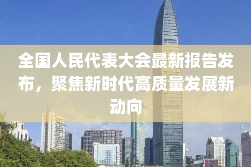 全國人民代表大會最新報告發(fā)布，聚焦新時代高質(zhì)量發(fā)展新動向