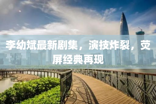 李幼斌最新劇集，演技炸裂，熒屏經(jīng)典再現(xiàn)