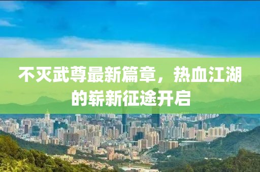 不滅武尊最新篇章，熱血江湖的嶄新征途開啟