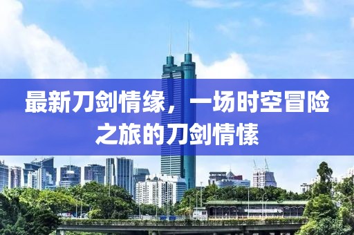 最新刀劍情緣，一場(chǎng)時(shí)空冒險(xiǎn)之旅的刀劍情愫