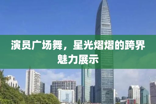 演員廣場(chǎng)舞，星光熠熠的跨界魅力展示