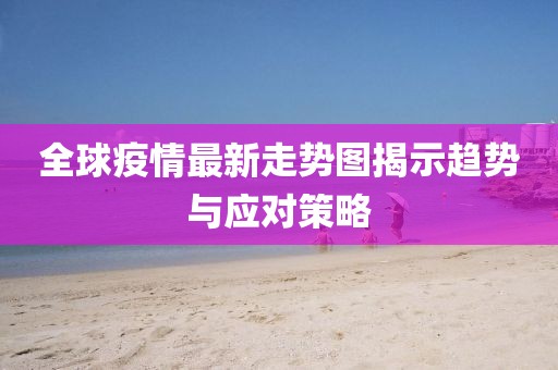 全球疫情最新走勢(shì)圖揭示趨勢(shì)與應(yīng)對(duì)策略