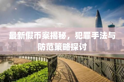 最新假幣案揭秘，犯罪手法與防范策略探討