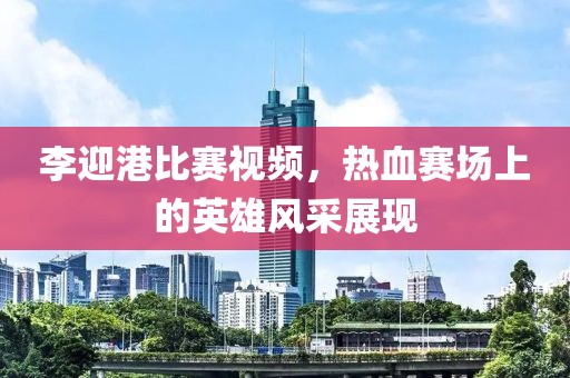 李迎港比賽視頻，熱血賽場(chǎng)上的英雄風(fēng)采展現(xiàn)