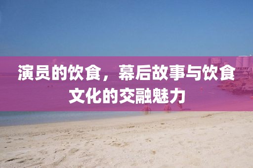 演員的飲食，幕后故事與飲食文化的交融魅力