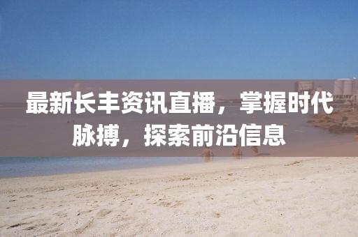 最新長(zhǎng)豐資訊直播，掌握時(shí)代脈搏，探索前沿信息
