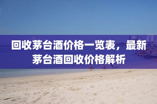回收茅臺(tái)酒價(jià)格一覽表，最新茅臺(tái)酒回收價(jià)格解析