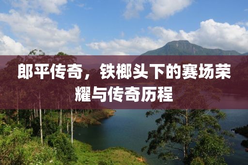 郎平傳奇，鐵榔頭下的賽場榮耀與傳奇歷程