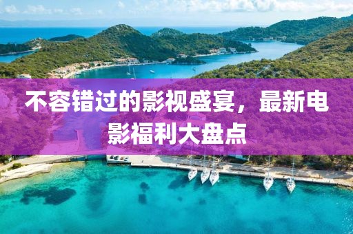 不容錯過的影視盛宴，最新電影福利大盤點