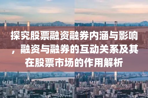 探究股票融資融券內涵與影響，融資與融券的互動關系及其在股票市場的作用解析